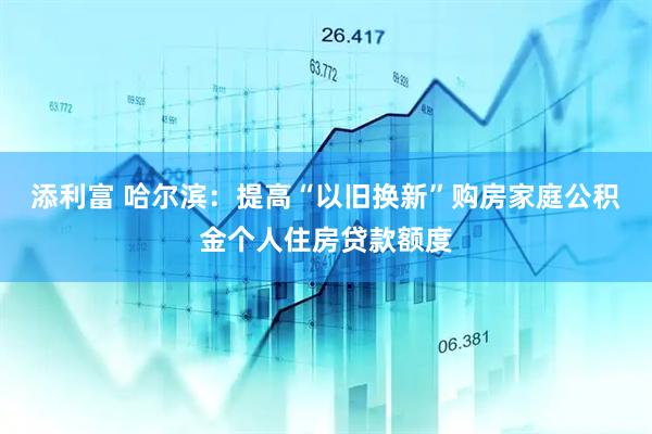 添利富 哈尔滨：提高“以旧换新”购房家庭公积金个人住房贷款额度