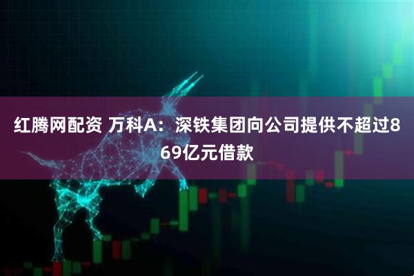 红腾网配资 万科A：深铁集团向公司提供不超过869亿元借款