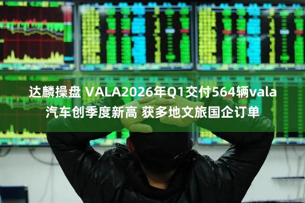 达麟操盘 VALA2026年Q1交付564辆vala汽车创季度新高 获多地文旅国企订单