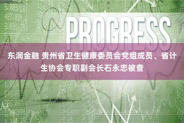 东润金融 贵州省卫生健康委员会党组成员、省计生协会专职副会长石永忠被查
