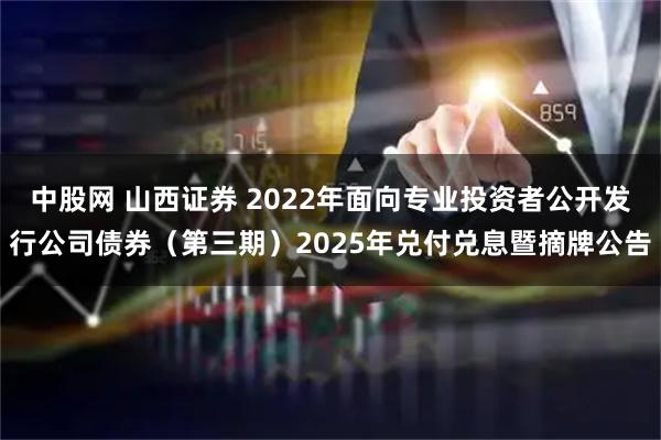 中股网 山西证券 2022年面向专业投资者公开发行公司债券（第三期）2025年兑付兑息暨摘牌公告