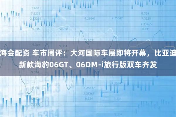 海会配资 车市周评:大河国际车展即将开幕,比亚迪新款海豹06GT、06DM-i旅行版双车齐发