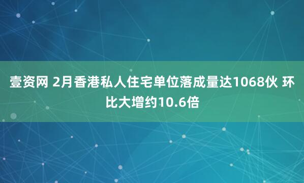 壹资网 2月香港私人住宅单位落成量达1068伙 环比大增约10.6倍
