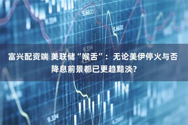 富兴配资端 美联储“喉舌”:无论美伊停火与否 降息前景都已更趋黯淡?